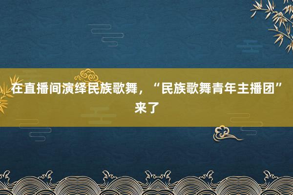 在直播间演绎民族歌舞，“民族歌舞青年主播团”来了