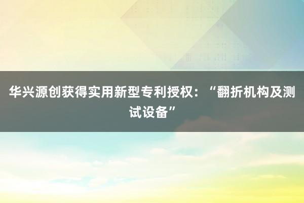 华兴源创获得实用新型专利授权：“翻折机构及测试设备”