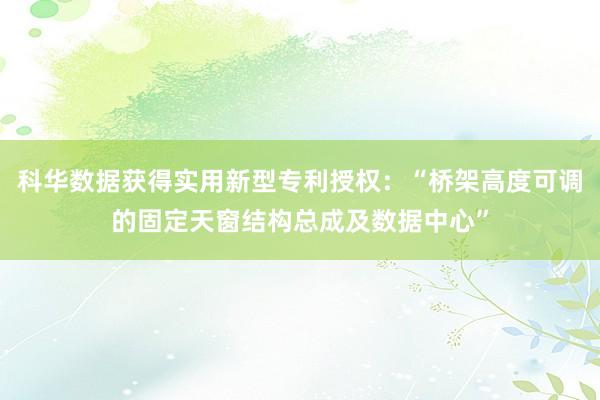 科华数据获得实用新型专利授权：“桥架高度可调的固定天窗结构总成及数据中心”