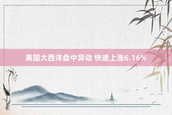 美国大西洋盘中异动 快速上涨6.16%