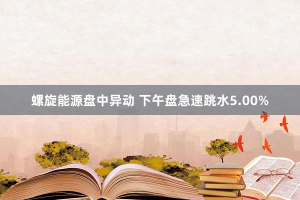 螺旋能源盘中异动 下午盘急速跳水5.00%