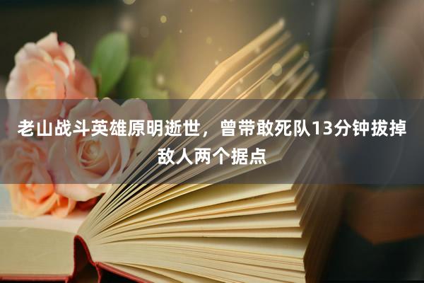 老山战斗英雄原明逝世，曾带敢死队13分钟拔掉敌人两个据点