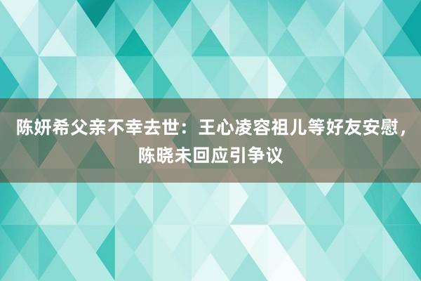 陈妍希父亲不幸去世：王心凌容祖儿等好友安慰，陈晓未回应引争议