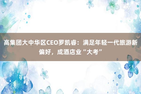 高集团大中华区CEO罗凯睿：满足年轻一代旅游新偏好，成酒店业“大考”