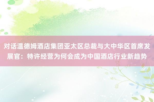 对话温德姆酒店集团亚太区总裁与大中华区首席发展官：特许经营为何会成为中国酒店行业新趋势