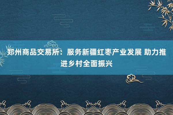 郑州商品交易所：服务新疆红枣产业发展 助力推进乡村全面振兴