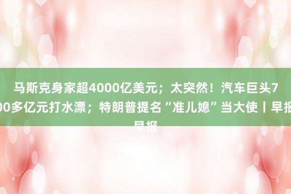 马斯克身家超4000亿美元；太突然！汽车巨头700多亿元打水漂；特朗普提名“准儿媳”当大使丨早报