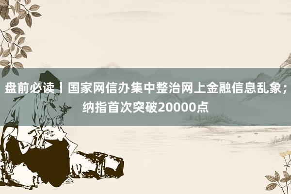 盘前必读丨国家网信办集中整治网上金融信息乱象；纳指首次突破20000点