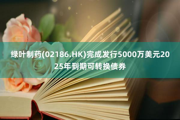 绿叶制药(02186.HK)完成发行5000万美元2025年到期可转换债券