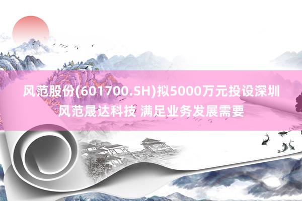 风范股份(601700.SH)拟5000万元投设深圳风范晟达科技 满足业务发展需要