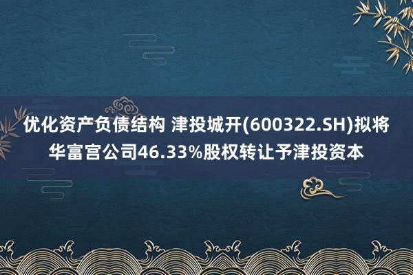 优化资产负债结构 津投城开(600322.SH)拟将华富宫公司46.33%股权转让予津投资本