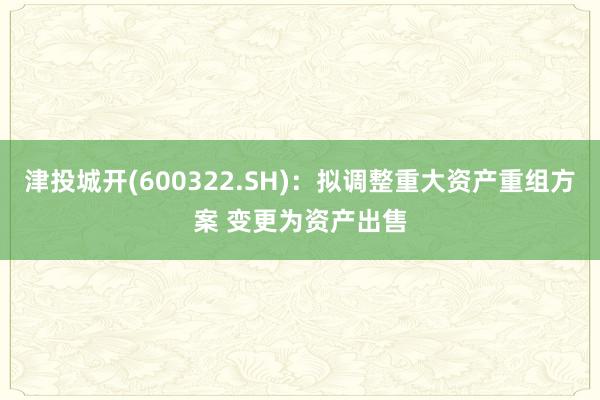 津投城开(600322.SH)：拟调整重大资产重组方案 变更为资产出售