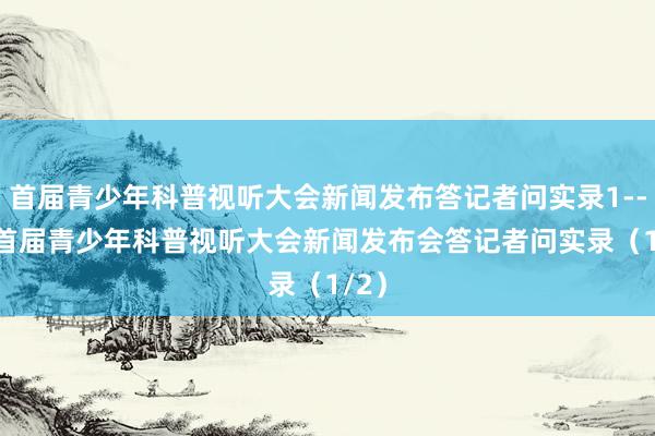 首届青少年科普视听大会新闻发布答记者问实录1-----首届青少年科普视听大会新闻发布会答记者问实录（1/2）