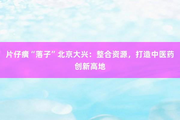 片仔癀“落子”北京大兴：整合资源，打造中医药创新高地