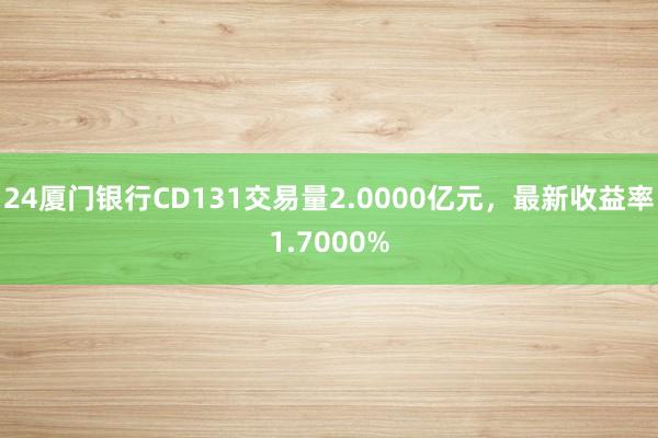 24厦门银行CD131交易量2.0000亿元，最新收益率1.7000%