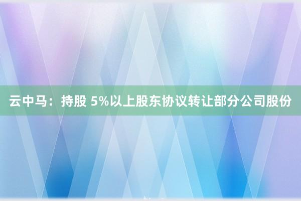 云中马：持股 5%以上股东协议转让部分公司股份