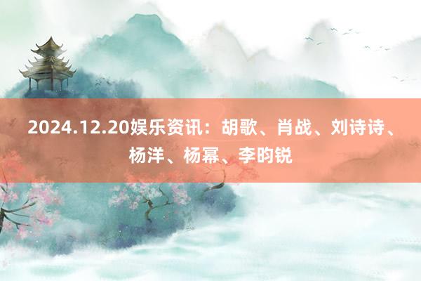 2024.12.20娱乐资讯：胡歌、肖战、刘诗诗、杨洋、杨幂、李昀锐