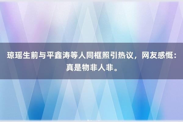 琼瑶生前与平鑫涛等人同框照引热议，网友感慨：真是物非人非。