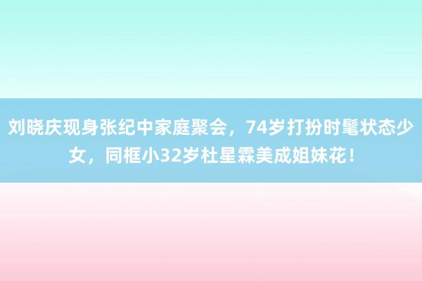 刘晓庆现身张纪中家庭聚会，74岁打扮时髦状态少女，同框小32岁杜星霖美成姐妹花！