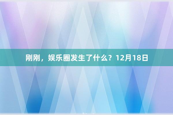 刚刚，娱乐圈发生了什么？12月18日