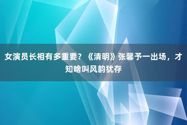 女演员长相有多重要？《清明》张馨予一出场，才知啥叫风韵犹存