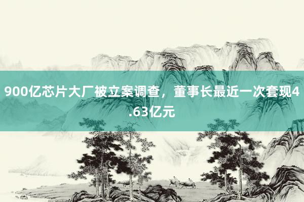 900亿芯片大厂被立案调查，董事长最近一次套现4.63亿元