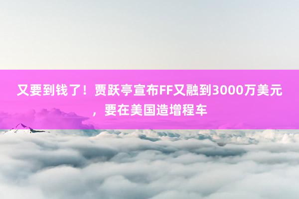 又要到钱了！贾跃亭宣布FF又融到3000万美元，要在美国造增程车